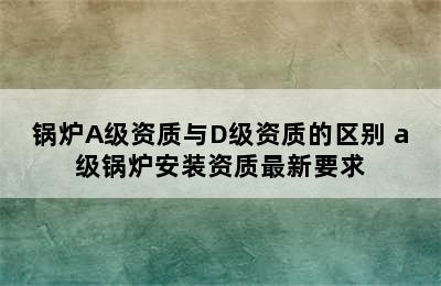 锅炉A级资质与D级资质的区别 a级锅炉安装资质最新要求